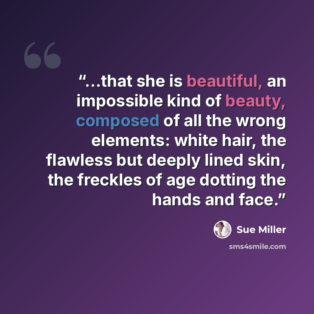 “...that she is beautiful, an impossible kind of beauty, composed of all the wrong elements: white hair, the flawless but deeply lined skin, the freckles of age dotting the hands and face.” quote by Sue Miller