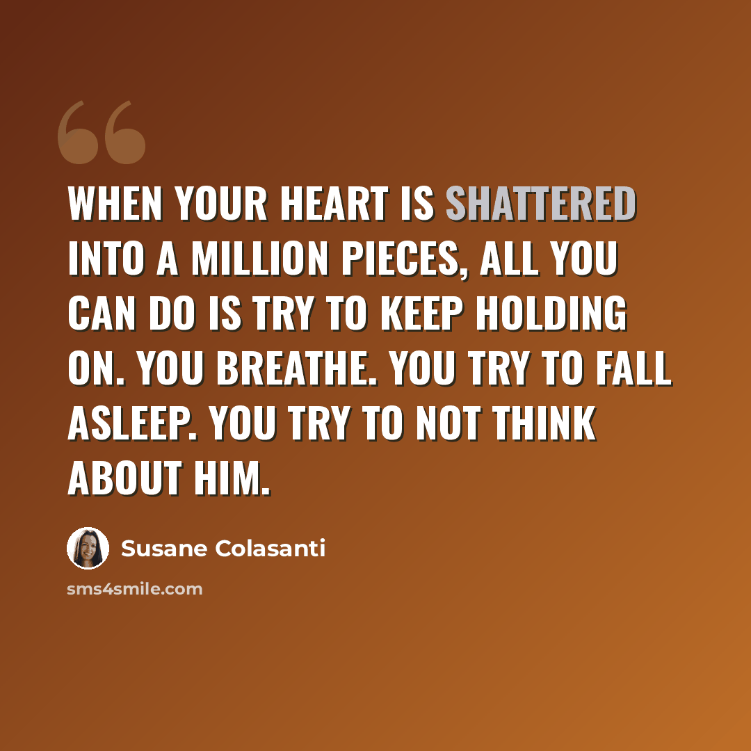 “When your heart is shattered into a million pieces, all you can do is try to keep holding on. You breathe. You try to fall asleep. You try to not think about him.” quote by Susane Colasanti