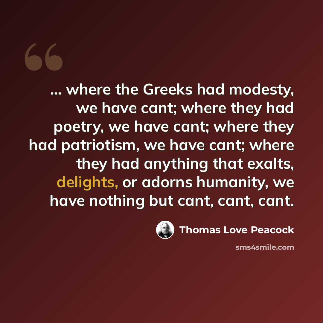 “... where the Greeks had modesty, we have cant; where they had poetry, we have cant; where they had patriotism, we have cant; where they had anything that exalts, delights, or adorns humanity, we have nothing but cant, cant, cant.” quote by Thomas Love Peacock