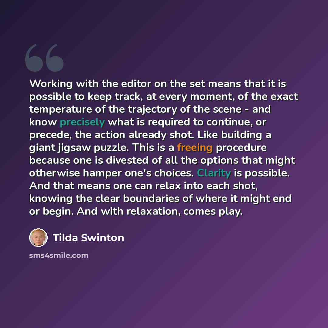 “Working with the editor on the set means that it is possible to keep track, at every moment, of the exact temperature of the trajectory of the scene - and know precisely what is required to continue, or precede, the action already shot. Like building a giant jigsaw puzzle. This is a freeing…” quote by Tilda Swinton