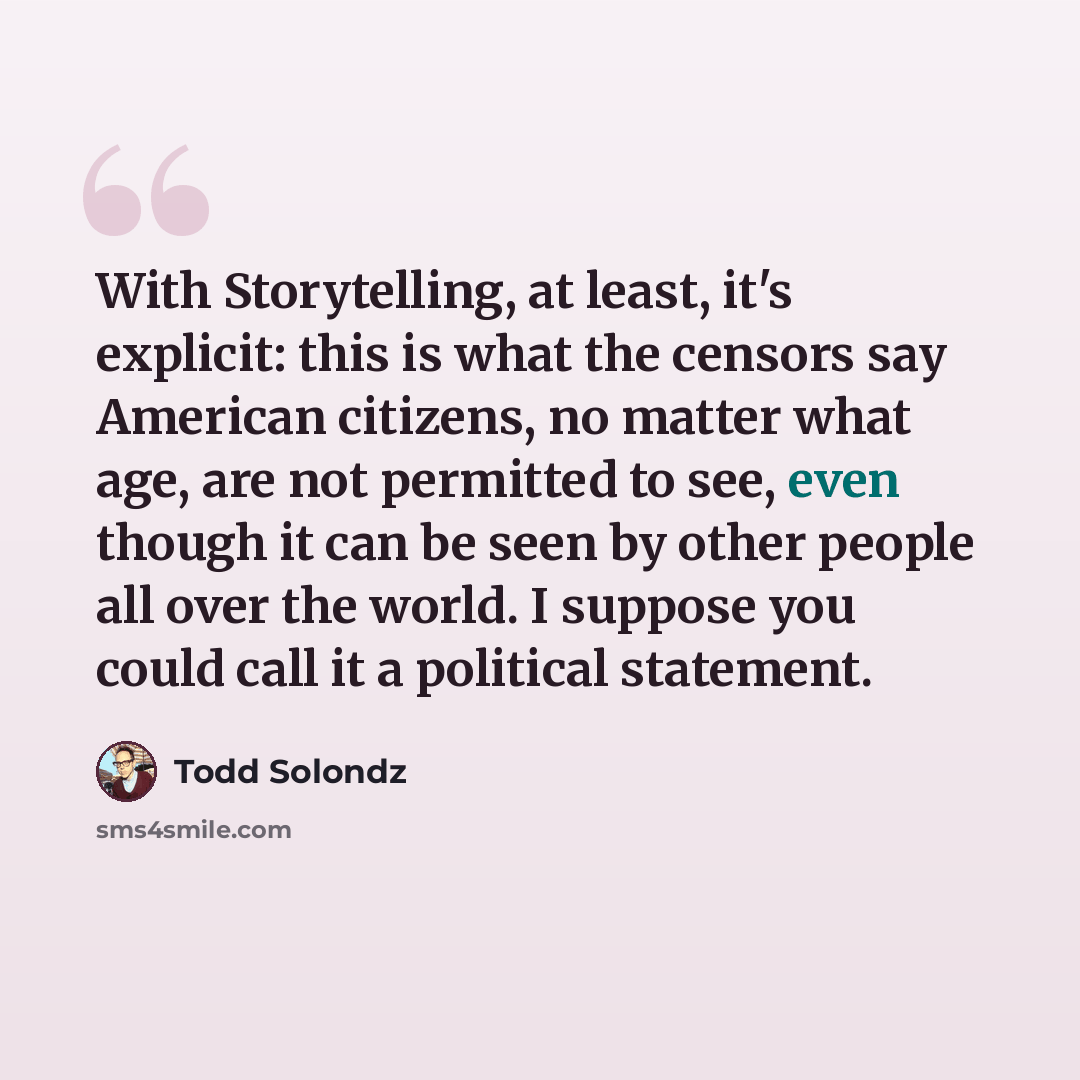 “With Storytelling, at least, it's explicit: this is what the censors say American citizens, no matter what age, are not permitted to see, even though it can be seen by other people all over the world. I suppose you could call it a political statement.” quote by Todd Solondz