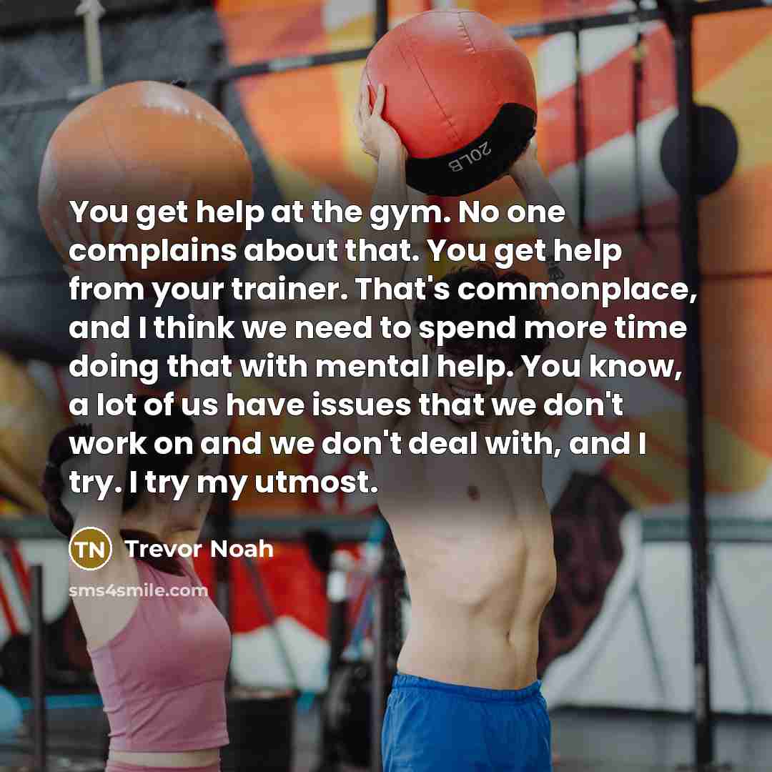“You get help at the gym. No one complains about that. You get help from your trainer. That's commonplace, and I think we need to spend more time doing that with mental help. You know, a lot of us have issues that we don't work on and we don't deal with, and I try. I try my utmost.” quote by Trevor Noah