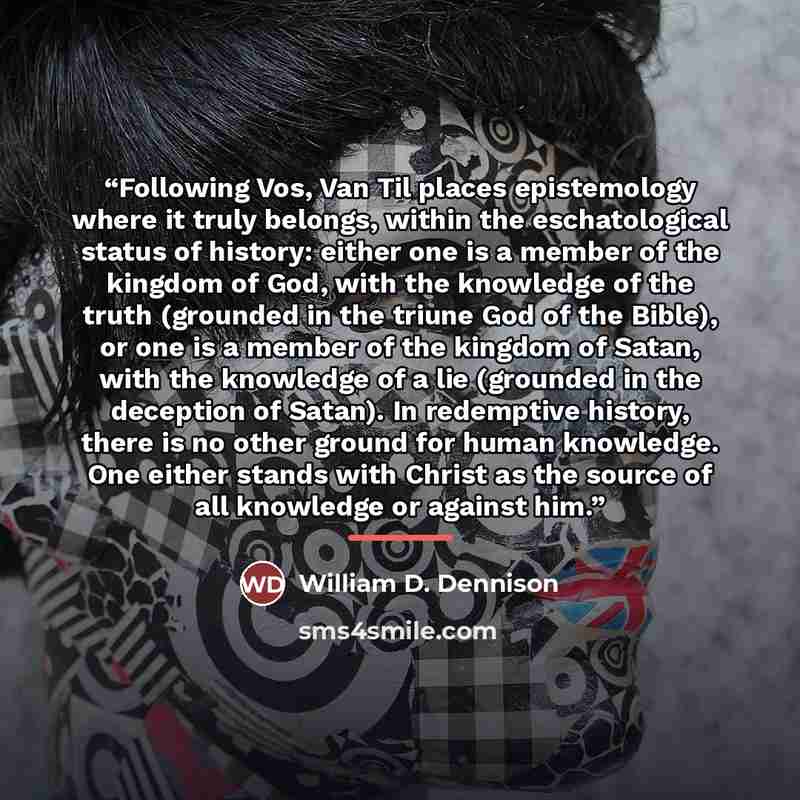 “Following Vos, Van Til places epistemology where it truly belongs, within the eschatological status of history: either one is a member of the kingdom of God, with the knowledge of the truth (grounded in the triune God of the Bible), or one is a member of the kingdom of Satan, with the knowledge of…” quote by William D. Dennison