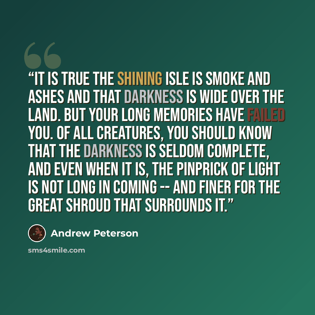 “It is true the Shining Isle is smoke and ashes and that darkness is wide over the land. But your long memories have failed you. Of all creatures, you should know that the darkness is seldom complete, and even when it is, the pinprick of light is not long in coming -- and finer for the great shroud…” quote by Andrew Peterson