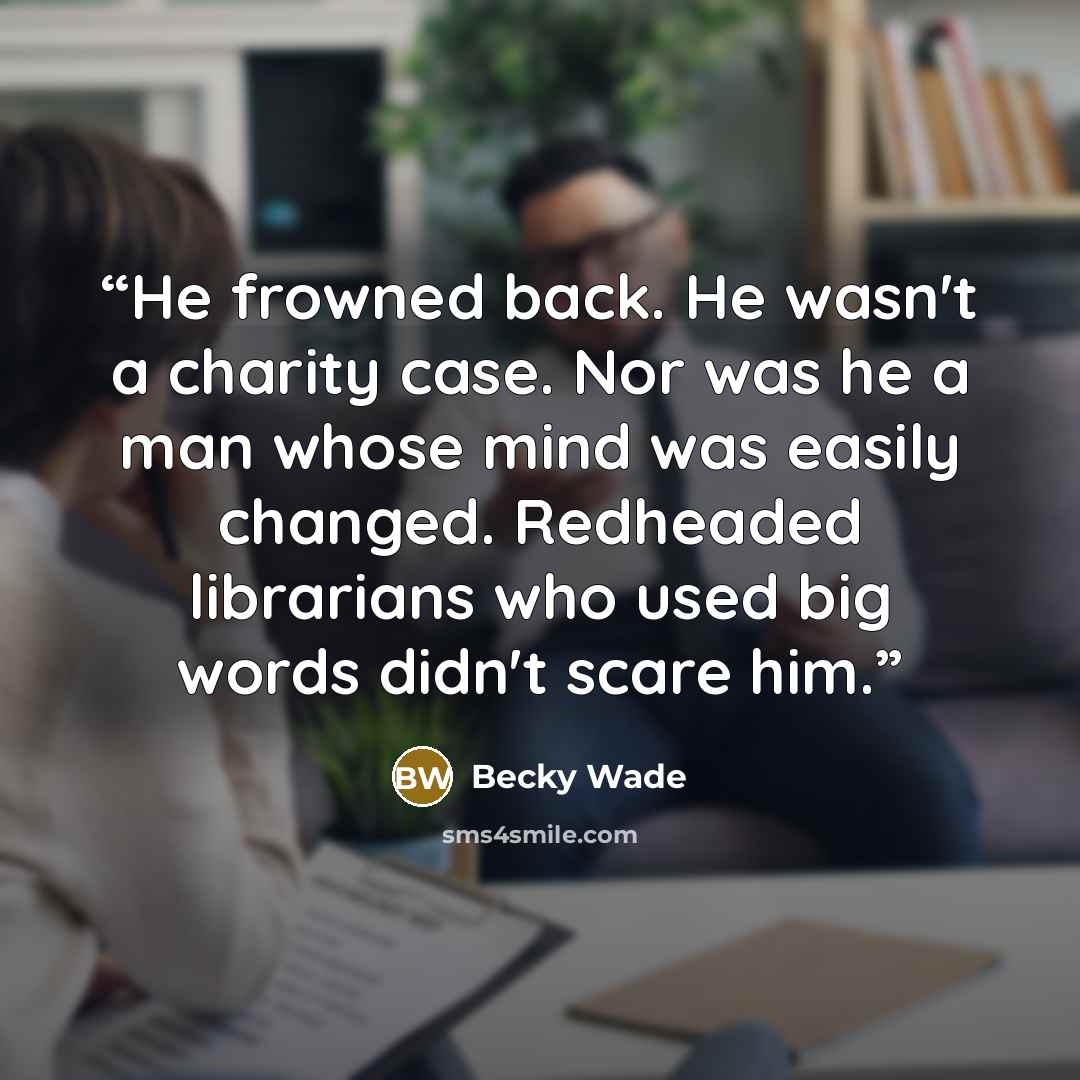 “He frowned back. He wasn't a charity case. Nor was he a man whose mind was easily changed. Redheaded librarians who used big words didn't scare him.” quote by Becky Wade