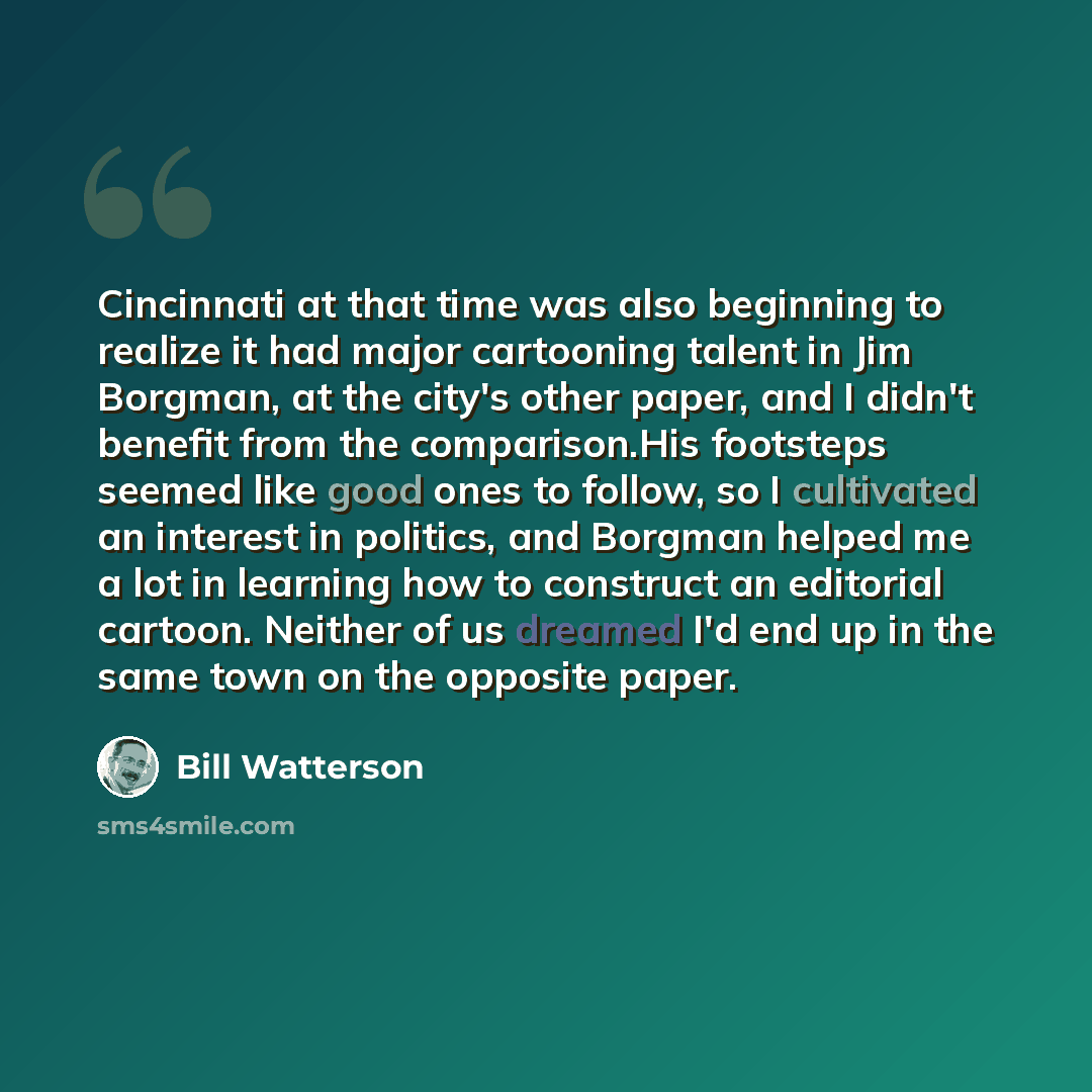 “Cincinnati at that time was also beginning to realize it had major cartooning talent in Jim Borgman, at the city's other paper, and I didn't benefit from the comparison.His footsteps seemed like good ones to follow, so I cultivated an interest in politics, and Borgman helped me a lot in learning…” quote by Bill Watterson