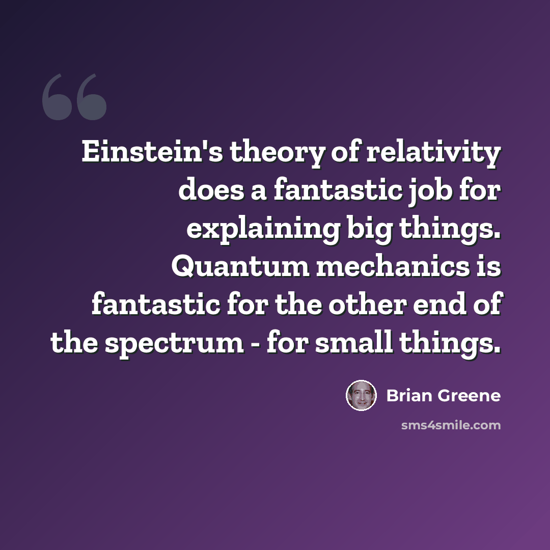 “Einstein's theory of relativity does a fantastic job for explaining big things. Quantum mechanics is fantastic for the other end of the spectrum - for small things.” quote by Brian Greene