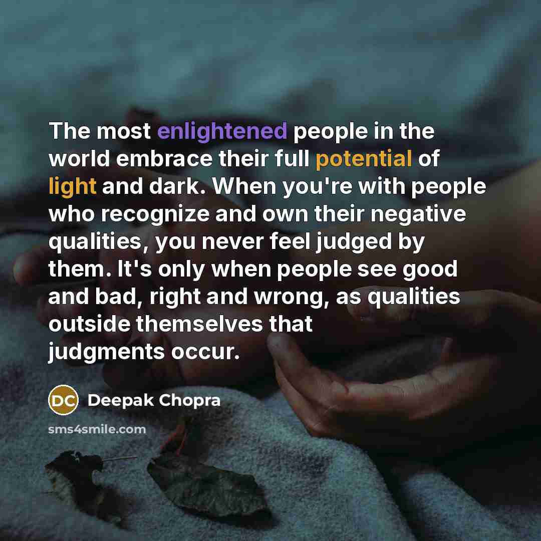“The most enlightened people in the world embrace their full potential of light and dark. When you're with people who recognize and own their negative qualities, you never feel judged by them. It's only when people see good and bad, right and wrong, as qualities outside themselves that judgments…” quote by Deepak Chopra