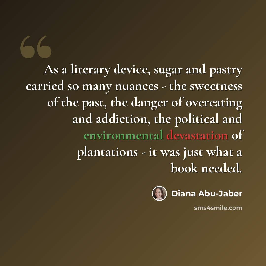 “As a literary device, sugar and pastry carried so many nuances - the sweetness of the past, the danger of overeating and addiction, the political and environmental devastation of plantations - it was just what a book needed.” quote by Diana Abu-Jaber