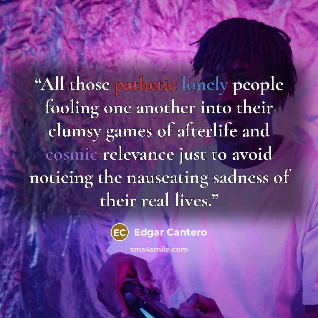 “All those pathetic lonely people fooling one another into their clumsy games of afterlife and cosmic relevance just to avoid noticing the nauseating sadness of their real lives.” quote by Edgar Cantero