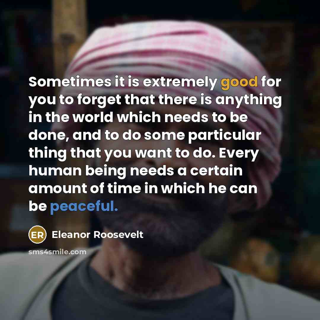 “Sometimes it is extremely good for you to forget that there is anything in the world which needs to be done, and to do some particular thing that you want to do. Every human being needs a certain amount of time in which he can be peaceful.” quote by Eleanor Roosevelt