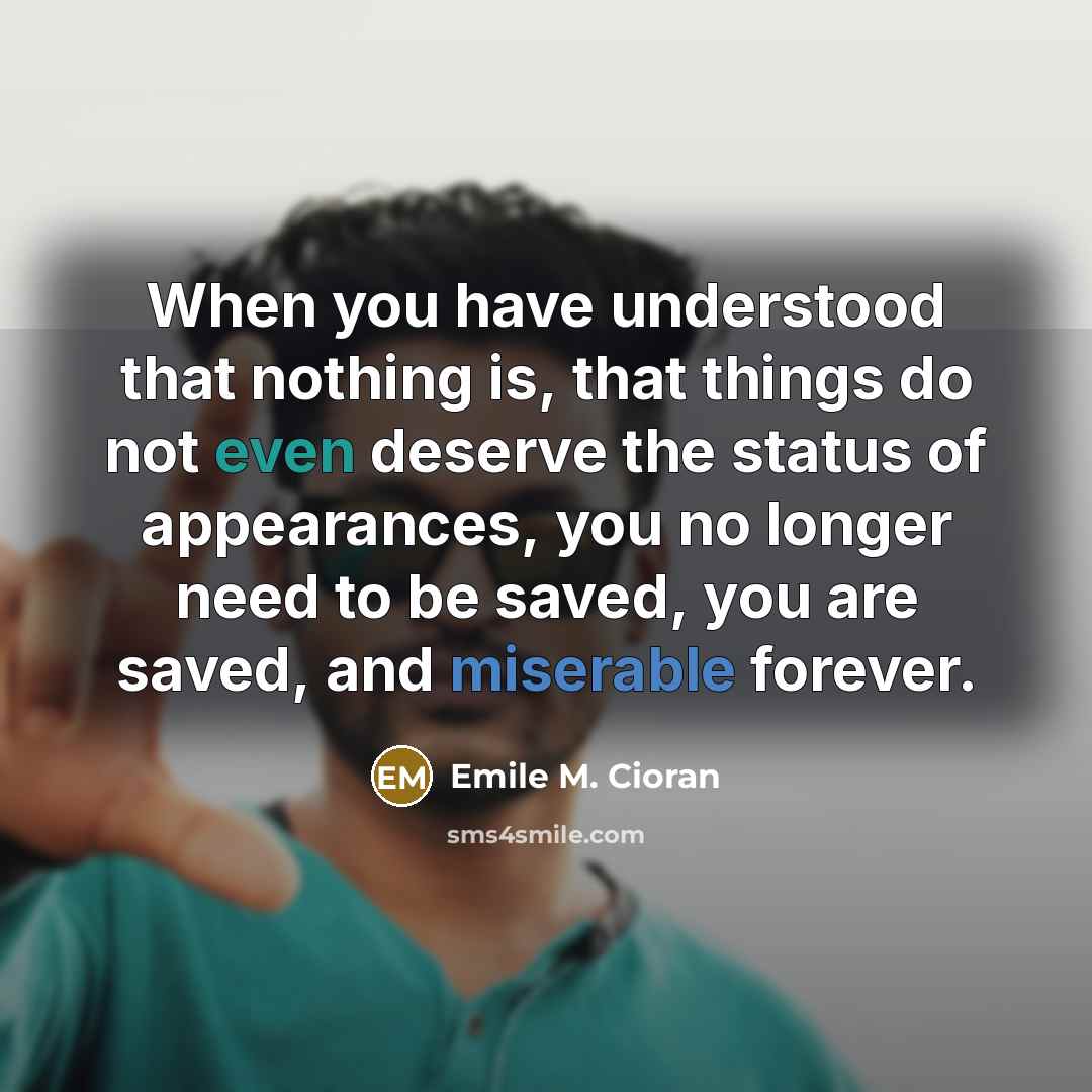 “When you have understood that nothing is, that things do not even deserve the status of appearances, you no longer need to be saved, you are saved, and miserable forever.” quote by Emile M. Cioran