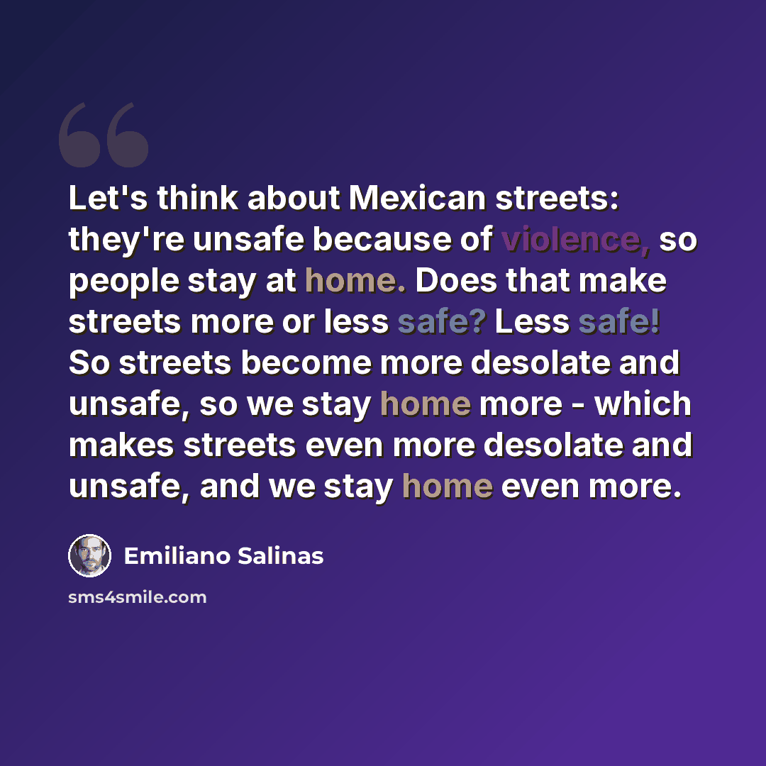 “Let's think about Mexican streets: they're unsafe because of violence, so people stay at home. Does that make streets more or less safe? Less safe! So streets become more desolate and unsafe, so we stay home more - which makes streets even more desolate and unsafe, and we stay home even more.” quote by Emiliano Salinas