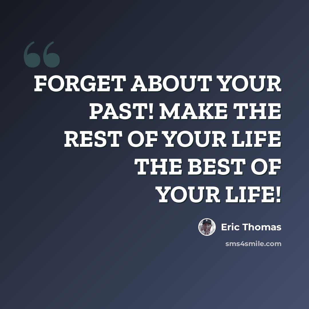 “FORGET ABOUT YOUR PAST! MAKE THE REST OF YOUR LIFE THE BEST OF YOUR LIFE!” quote by Eric Thomas