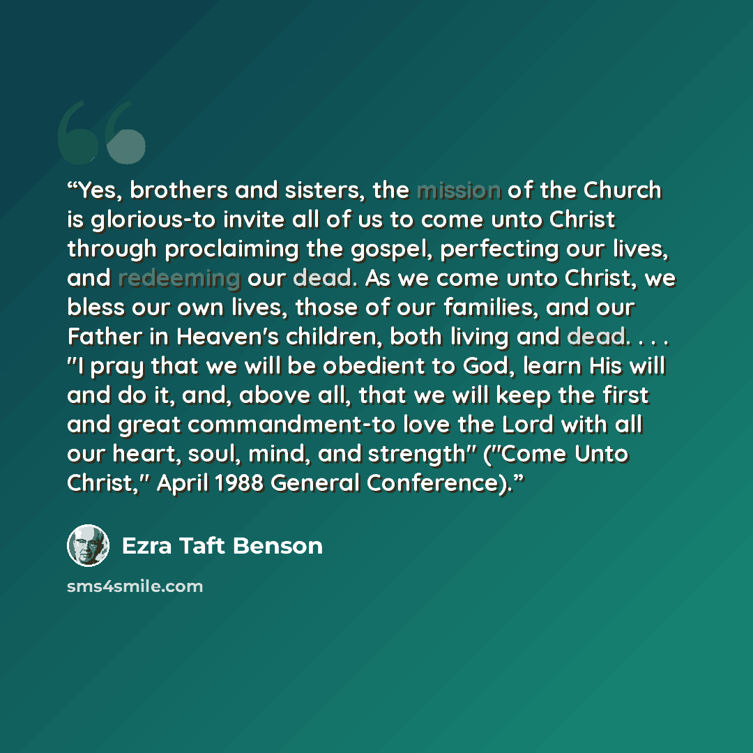 “Yes, brothers and sisters, the mission of the Church is glorious-to invite all of us to come unto Christ through proclaiming the gospel, perfecting our lives, and redeeming our dead. As we come unto Christ, we bless our own lives, those of our families, and our Father in Heaven's children, both…” quote by Ezra Taft Benson