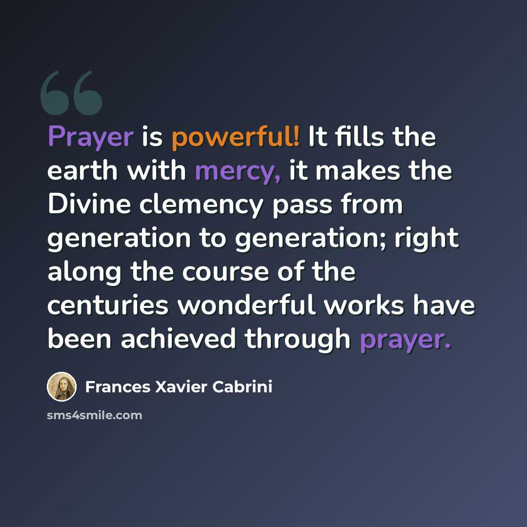 “Prayer is powerful! It fills the earth with mercy, it makes the Divine clemency pass from generation to generation; right along the course of the centuries wonderful works have been achieved through prayer.” quote by Frances Xavier Cabrini