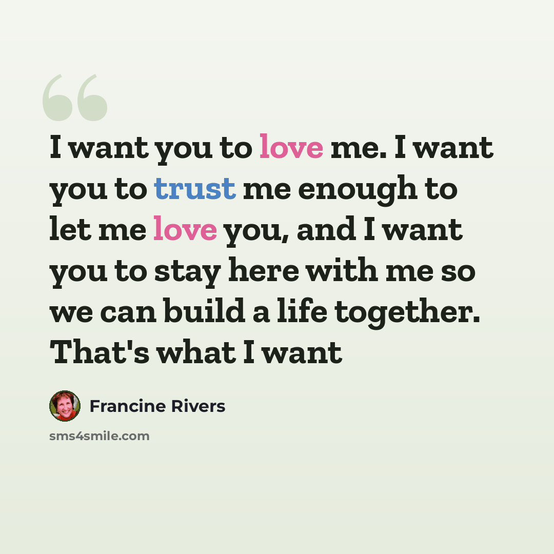 “I want you to love me. I want you to trust me enough to let me love you, and I want you to stay here with me so we can build a life together. That's what I want” quote by Francine Rivers