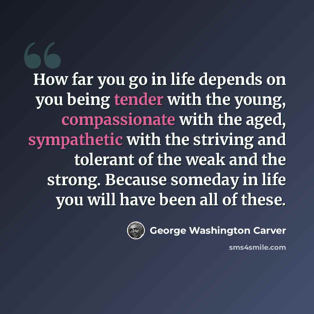 “How far you go in life depends on you being tender with the young, compassionate with the aged, sympathetic with the striving and tolerant of the weak and the strong. Because someday in life you will have been all of these.” quote by George Washington Carver