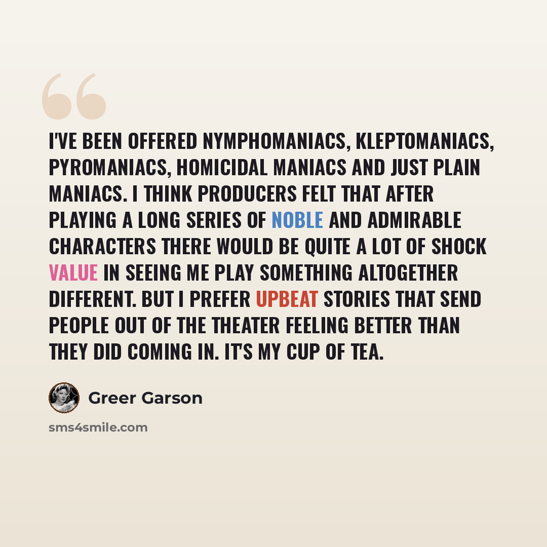 “I've been offered nymphomaniacs, kleptomaniacs, pyromaniacs, homicidal maniacs and just plain maniacs. I think producers felt that after playing a long series of noble and admirable characters there would be quite a lot of shock value in seeing me play something altogether different. But I prefer…” quote by Greer Garson