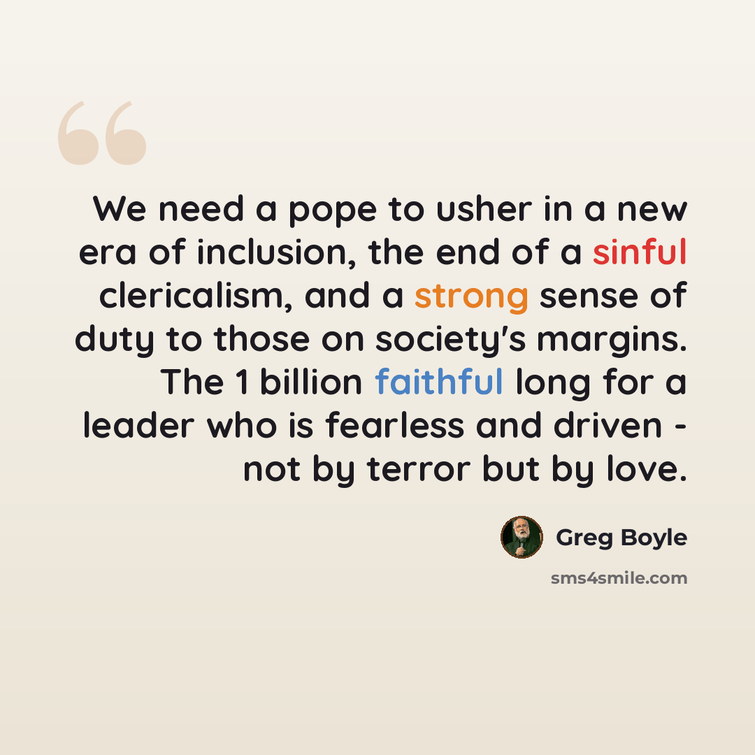 “We need a pope to usher in a new era of inclusion, the end of a sinful clericalism, and a strong sense of duty to those on society's margins. The 1 billion faithful long for a leader who is fearless and driven - not by terror but by love.” quote by Greg Boyle