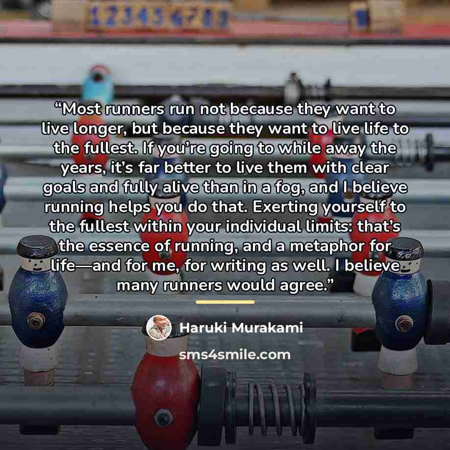 “Most runners run not because they want to live longer, but because they want to live life to the fullest. If you’re going to while away the years, it’s far better to live them with clear goals and fully alive than in a fog, and I believe running helps you do that. Exerting yourself to the fullest…” quote by Haruki Murakami