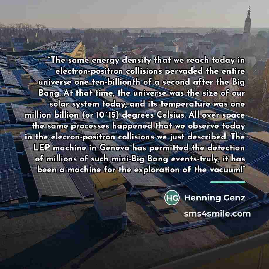 “The same energy density that we reach today in electron-positron collisions pervaded the entire universe one ten-billionth of a second after the Big Bang. At that time, the universe was the size of our solar system today, and its temperature was one million billion (or 10^15) degrees Celsius. All…” quote by Henning Genz