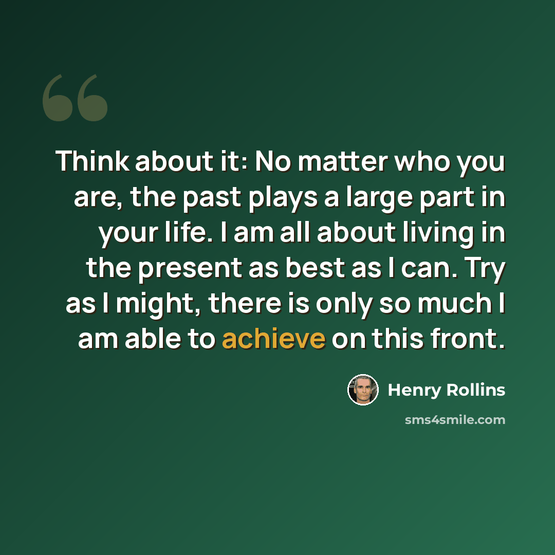 “Think about it: No matter who you are, the past plays a large part in your life. I am all about living in the present as best as I can. Try as I might, there is only so much I am able to achieve on this front.” quote by Henry Rollins