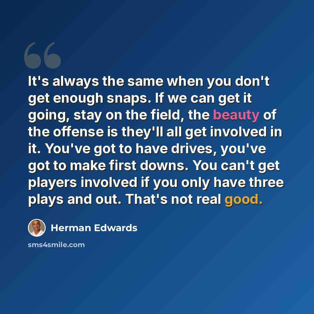 “It's always the same when you don't get enough snaps. If we can get it going, stay on the field, the beauty of the offense is they'll all get involved in it. You've got to have drives, you've got to make first downs. You can't get players involved if you only have three plays and out. That's not…” quote by Herman Edwards