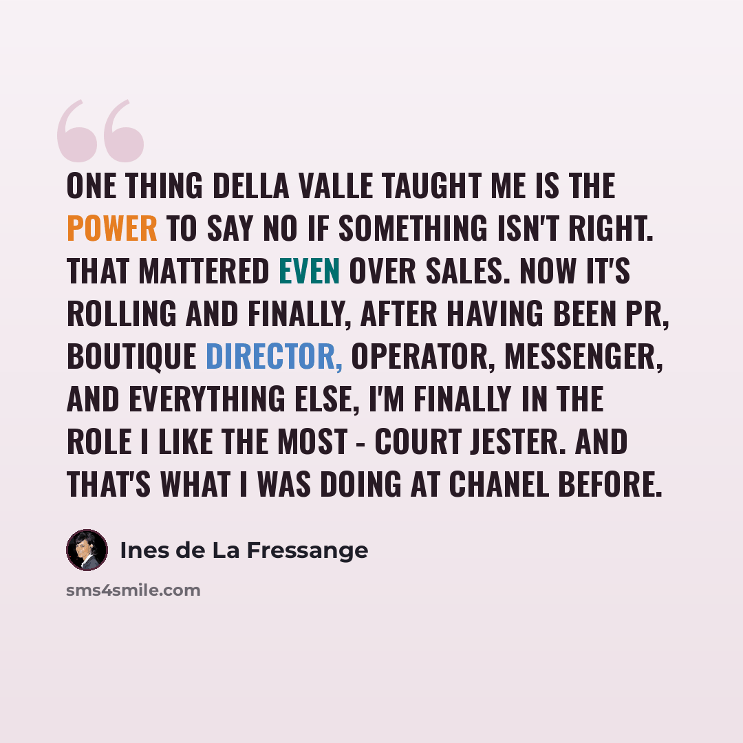 “One thing Della Valle taught me is the power to say no if something isn't right. That mattered even over sales. Now it's rolling and finally, after having been PR, boutique director, operator, messenger, and everything else, I'm finally in the role I like the most - court jester. And that's what I…” quote by Ines de La Fressange