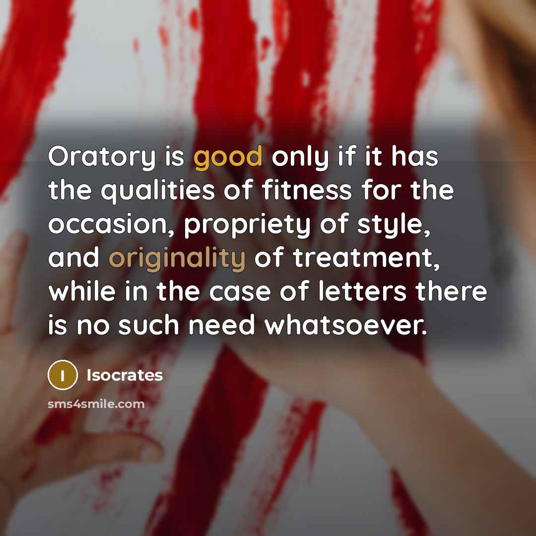 “Oratory is good only if it has the qualities of fitness for the occasion, propriety of style, and originality of treatment, while in the case of letters there is no such need whatsoever.” quote by Isocrates