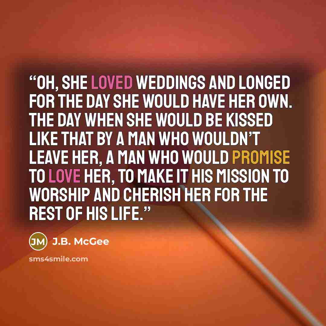 “Oh, she loved weddings and longed for the day she would have her own. The day when she would be kissed like that by a man who wouldn’t leave her, a man who would promise to love her, to make it his mission to worship and cherish her for the rest of his life.” quote by J.B. McGee