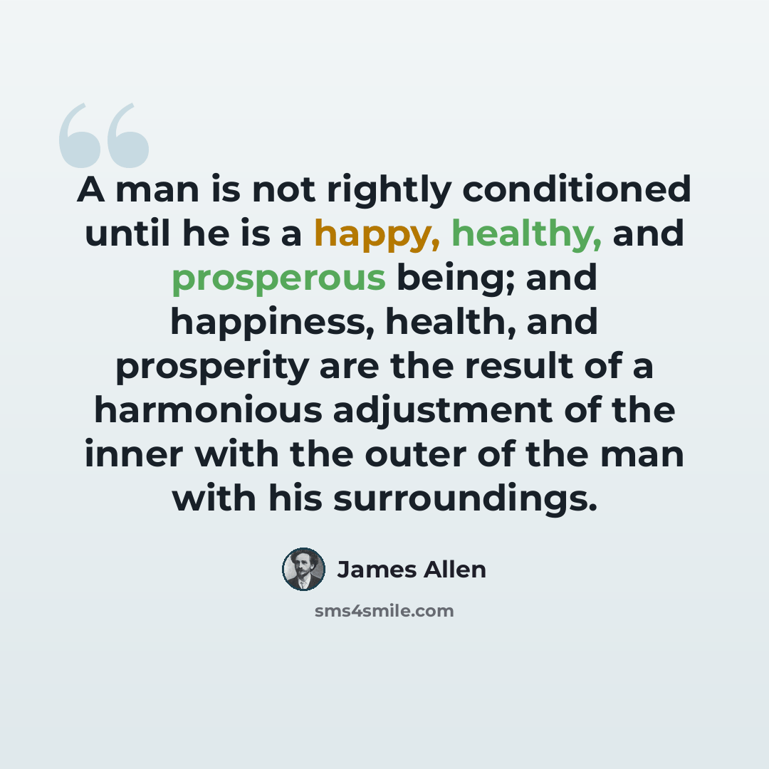 “A man is not rightly conditioned until he is a happy, healthy, and prosperous being; and happiness, health, and prosperity are the result of a harmonious adjustment of the inner with the outer of the man with his surroundings.” quote by James Allen