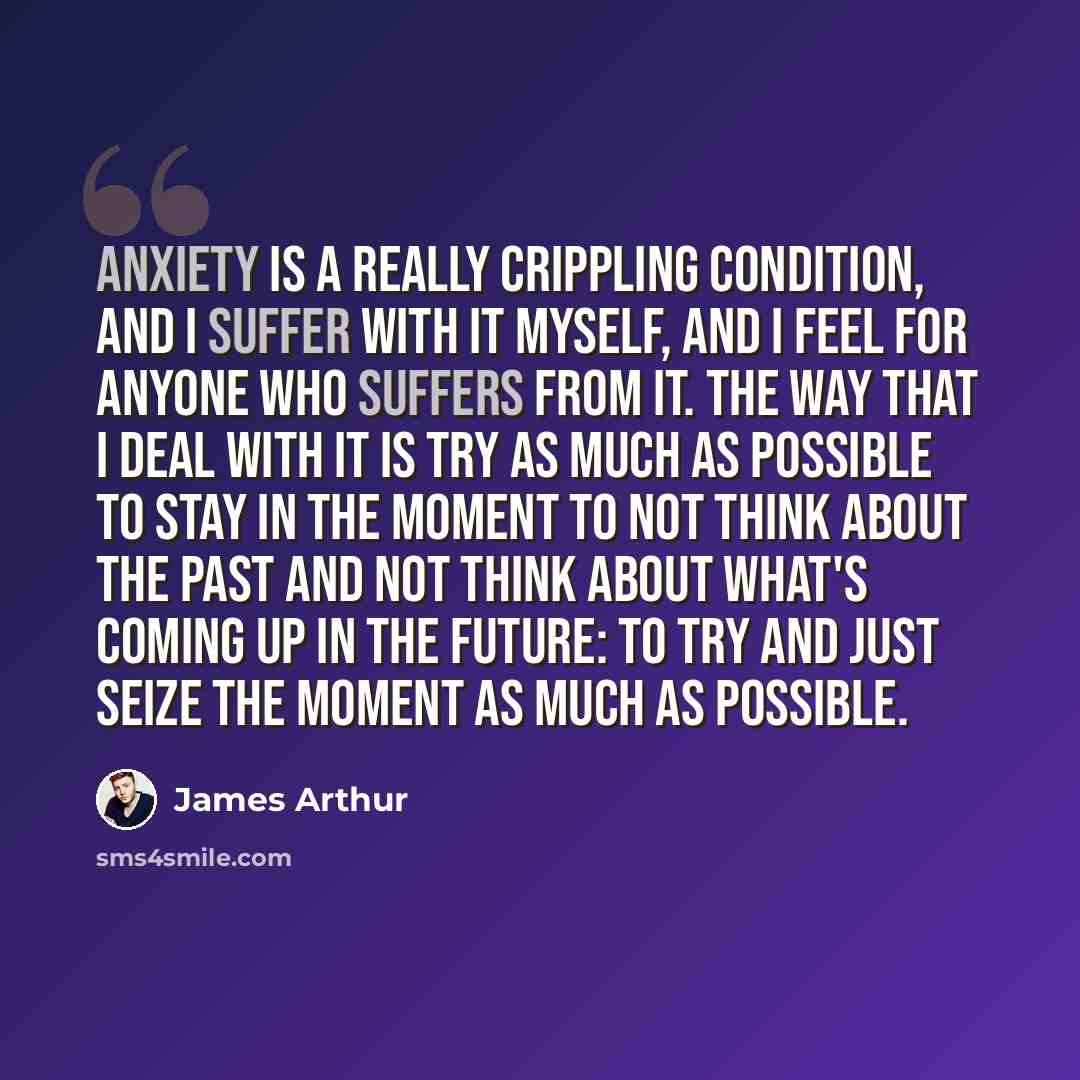 “Anxiety is a really crippling condition, and I suffer with it myself, and I feel for anyone who suffers from it. The way that I deal with it is try as much as possible to stay in the moment to not think about the past and not think about what's coming up in the future: to try and just seize the…” quote by James Arthur