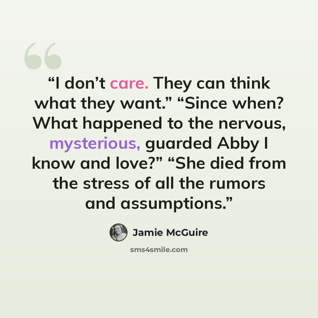 “I don’t care. They can think what they want.” “Since when? What happened to the nervous, mysterious, guarded Abby I know and love?” “She died from the stress of all the rumors and assumptions.” quote by Jamie McGuire