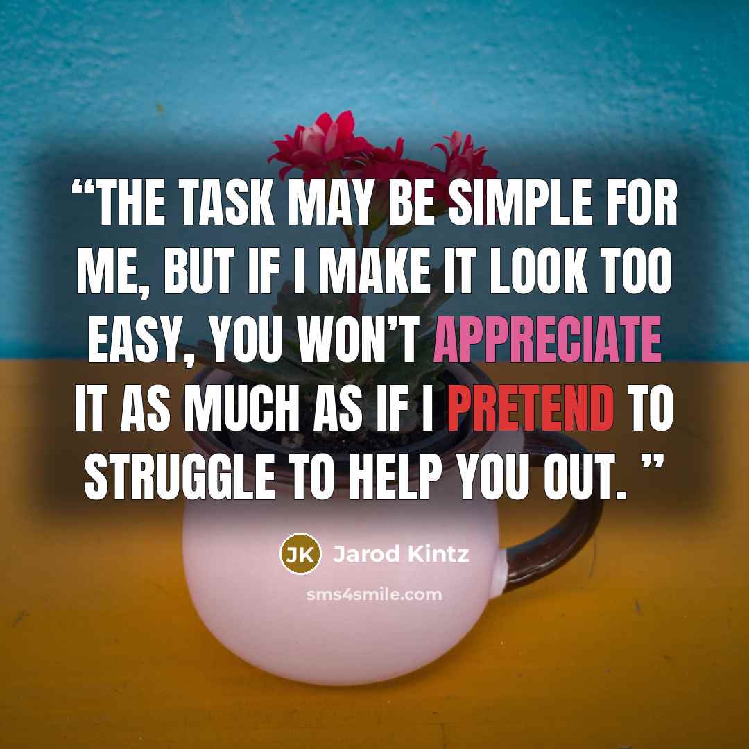 “The task may be simple for me, but if I make it look too easy, you won’t appreciate it as much as if I pretend to struggle to help you out.” quote by Jarod Kintz