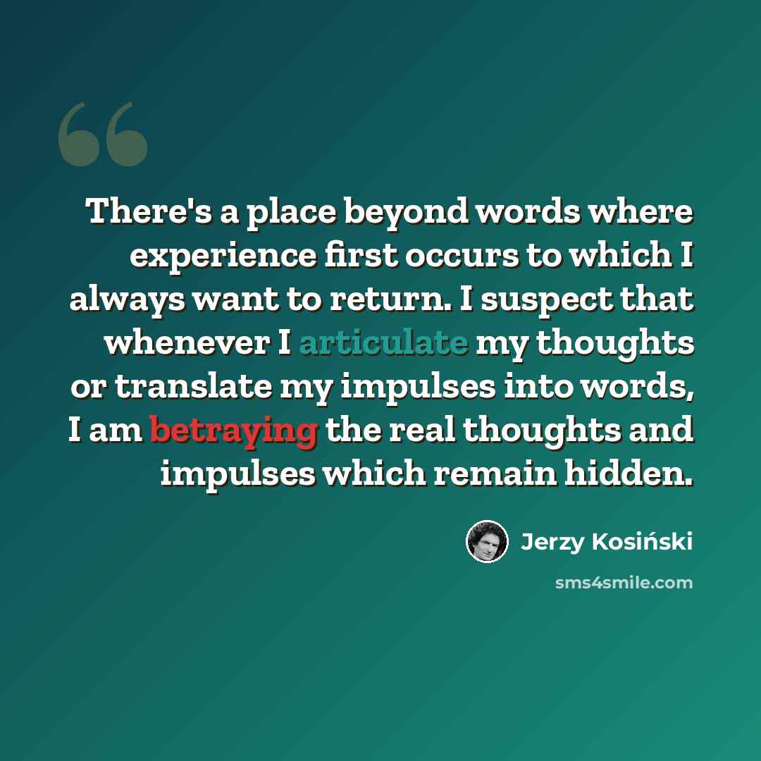 “There's a place beyond words where experience first occurs to which I always want to return. I suspect that whenever I articulate my thoughts or translate my impulses into words, I am betraying the real thoughts and impulses which remain hidden.” quote by Jerzy Kosinski