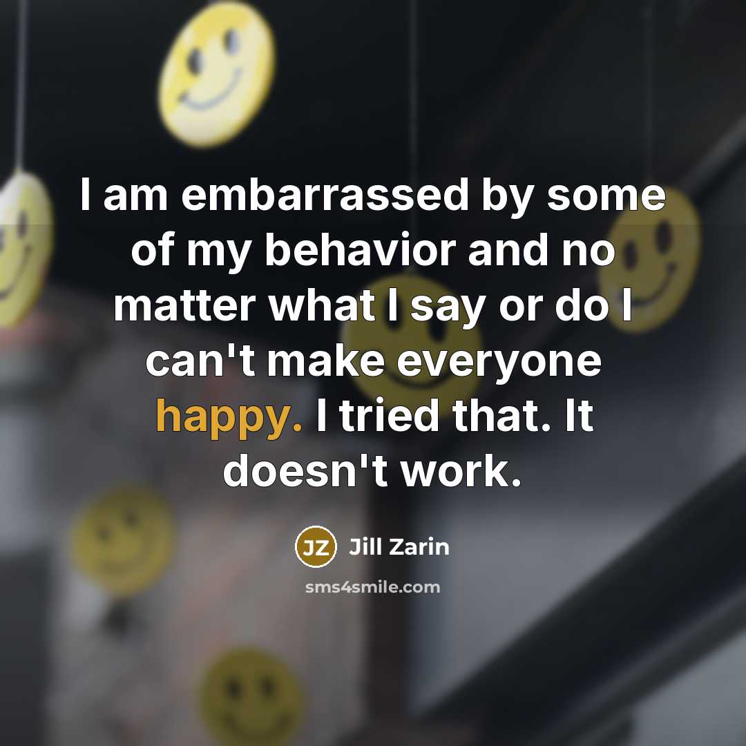 “I am embarrassed by some of my behavior and no matter what I say or do I can't make everyone happy. I tried that. It doesn't work.” quote by Jill Zarin
