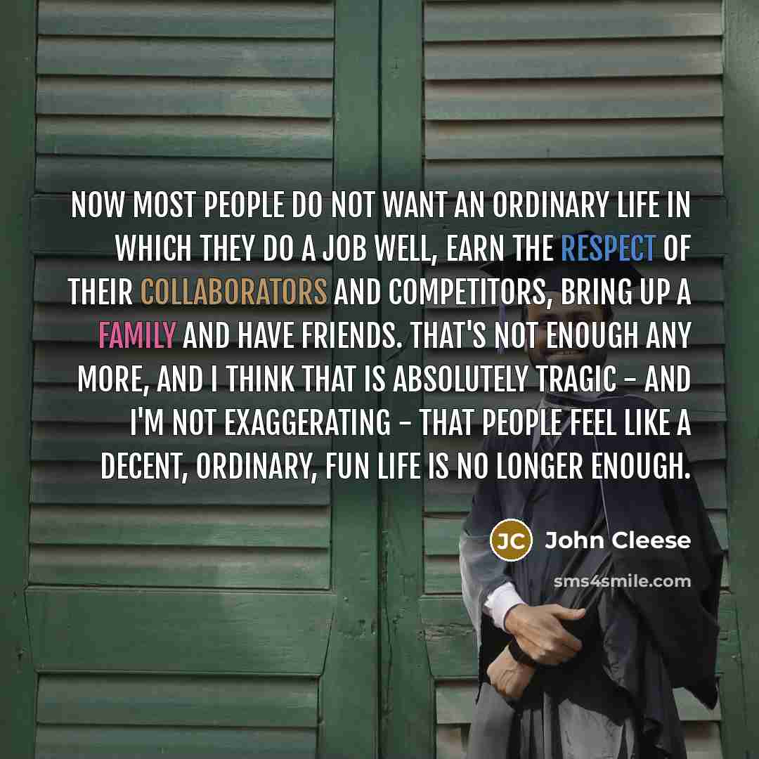 “Now most people do not want an ordinary life in which they do a job well, earn the respect of their collaborators and competitors, bring up a family and have friends. That's not enough any more, and I think that is absolutely tragic - and I'm not exaggerating - that people feel like a decent…” quote by John Cleese