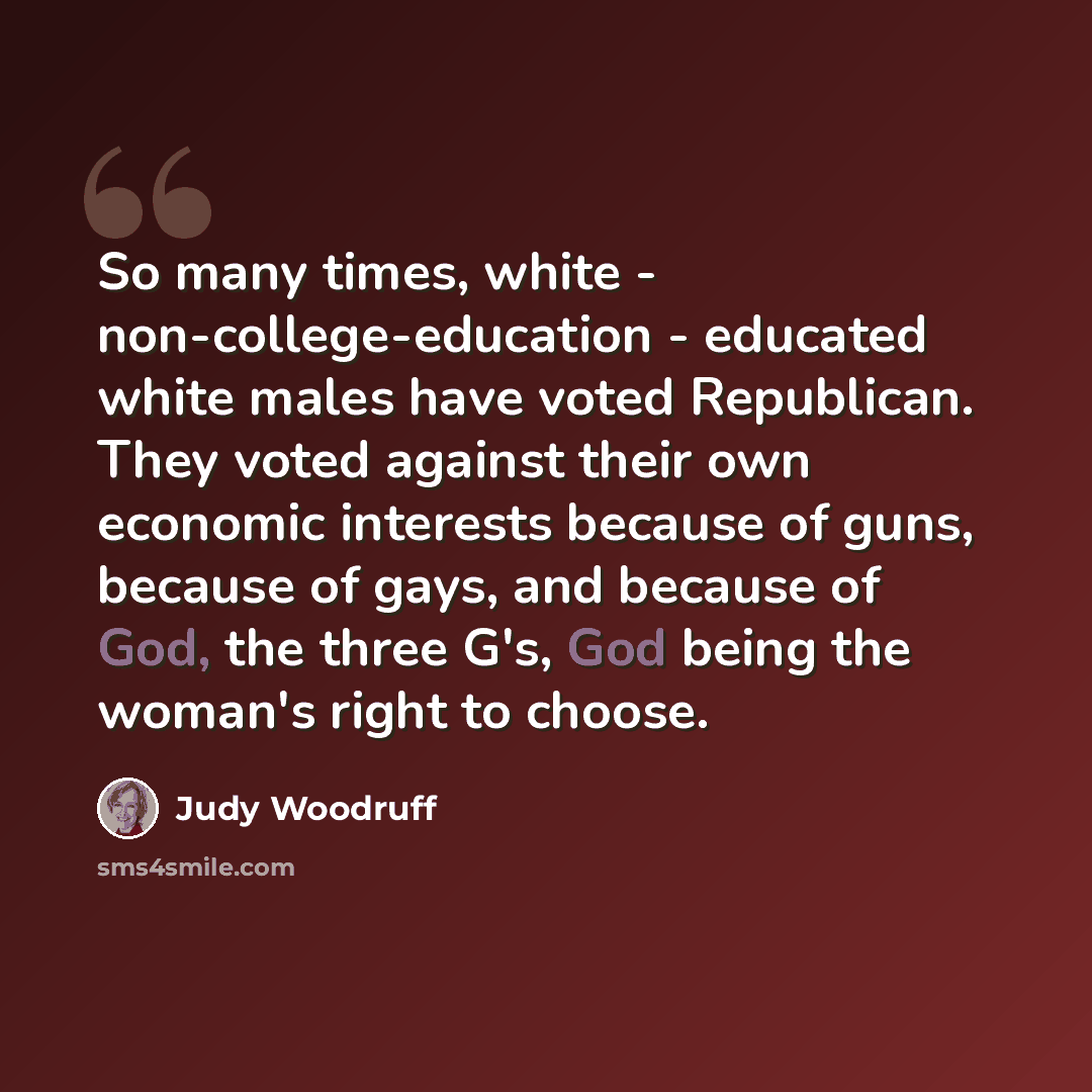 “So many times, white - non-college-education - educated white males have voted Republican. They voted against their own economic interests because of guns, because of gays, and because of God, the three G's, God being the woman's right to choose.” quote by Judy Woodruff