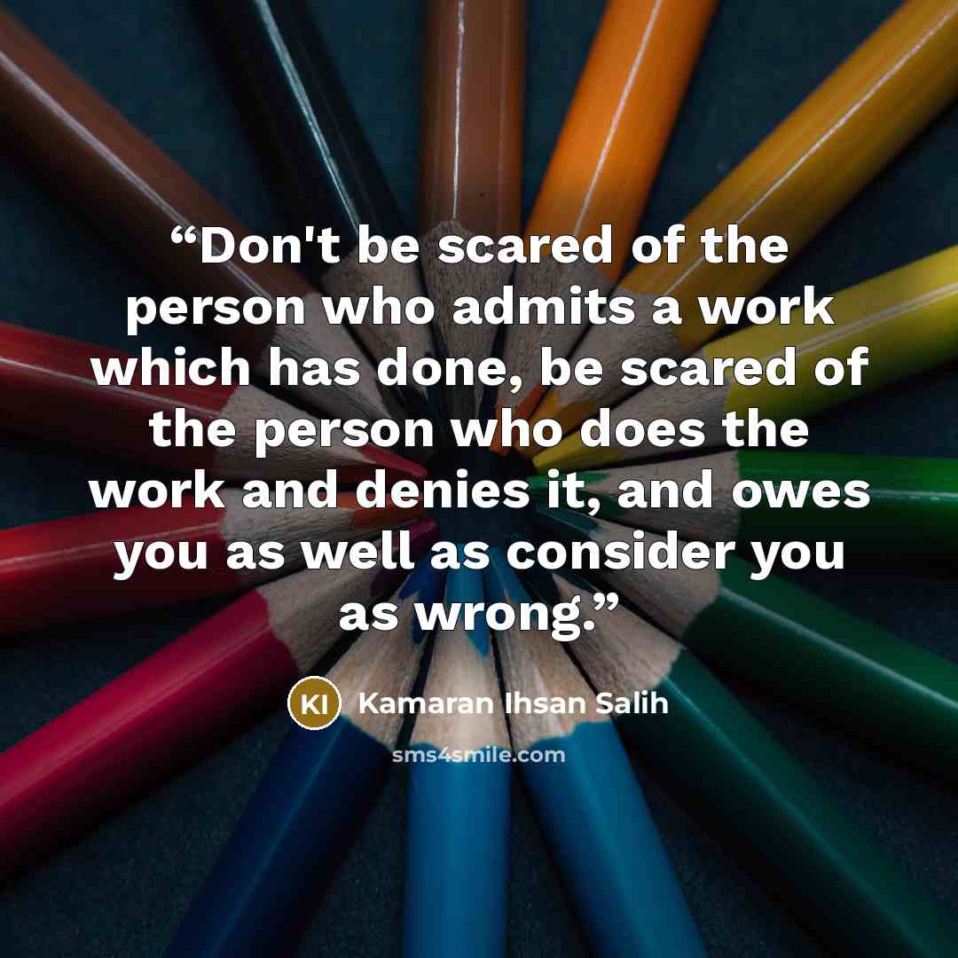 “Don't be scared of the person who admits a work which has done, be scared of the person who does the work and denies it, and owes you as well as consider you as wrong.” quote by Kamaran Ihsan Salih