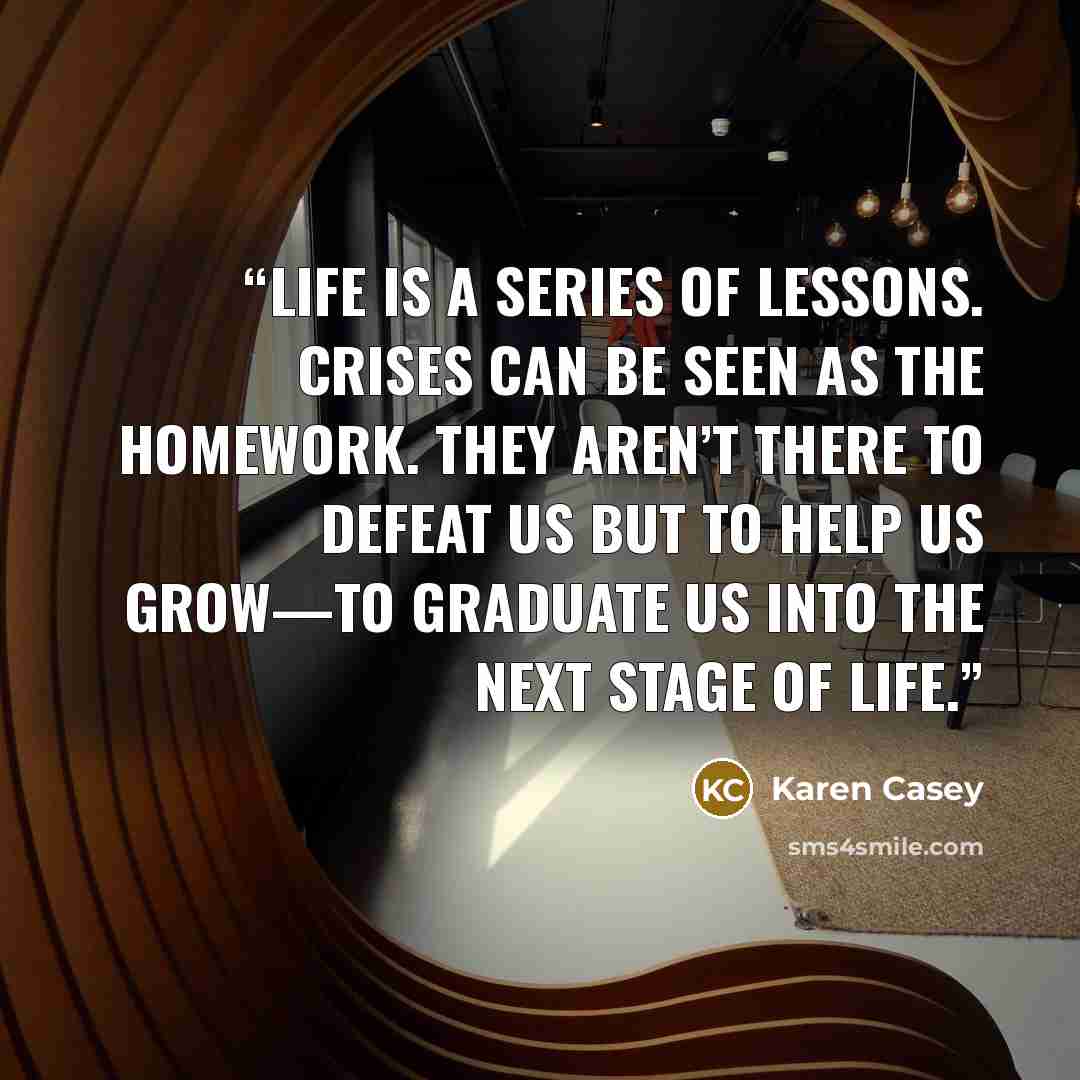 “Life is a series of lessons. Crises can be seen as the homework. They aren’t there to defeat us but to help us grow—to graduate us into the next stage of life.” quote by Karen Casey