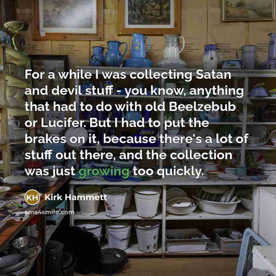 “For a while I was collecting Satan and devil stuff - you know, anything that had to do with old Beelzebub or Lucifer. But I had to put the brakes on it, because there's a lot of stuff out there, and the collection was just growing too quickly.” quote by Kirk Hammett