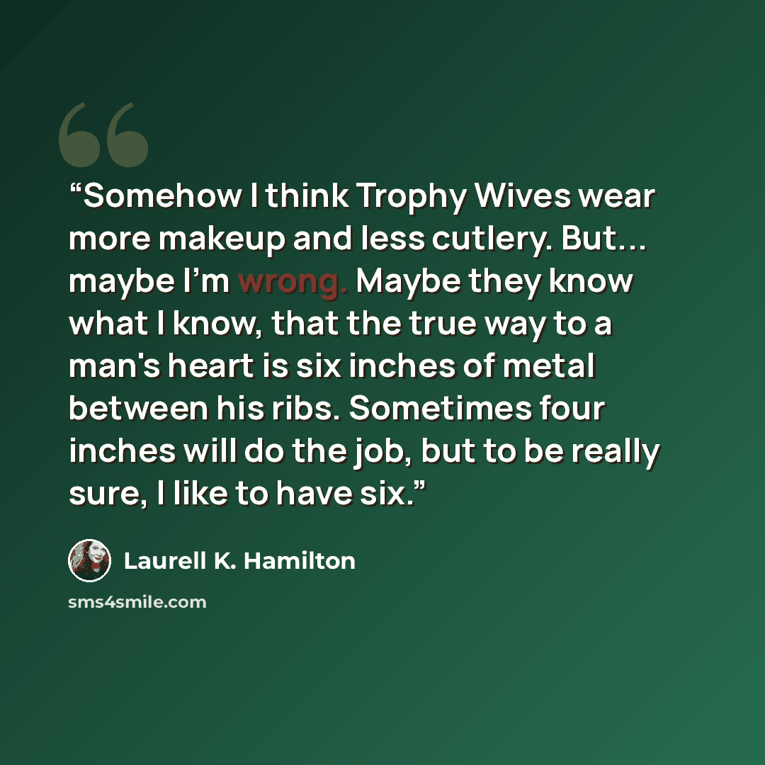 “Somehow I think Trophy Wives wear more makeup and less cutlery. But... maybe I'm wrong. Maybe they know what I know, that the true way to a man's heart is six inches of metal between his ribs. Sometimes four inches will do the job, but to be really sure, I like to have six.” quote by Laurell K. Hamilton