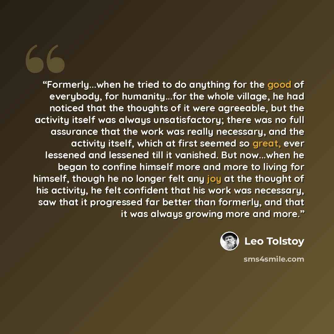 “Formerly...when he tried to do anything for the good of everybody, for humanity...for the whole village, he had noticed that the thoughts of it were agreeable, but the activity itself was always unsatisfactory; there was no full assurance that the work was really necessary, and the activity…” quote by Leo Tolstoy