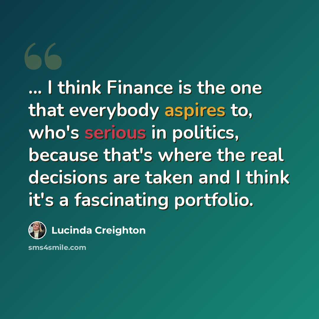 “... I think Finance is the one that everybody aspires to, who's serious in politics, because that's where the real decisions are taken and I think it's a fascinating portfolio.” quote by Lucinda Creighton