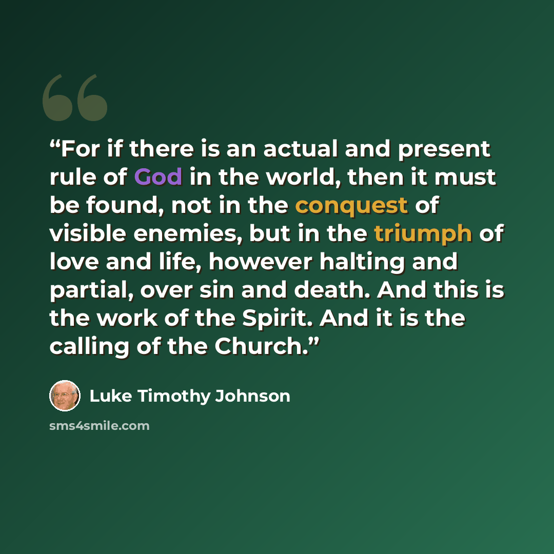 “For if there is an actual and present rule of God in the world, then it must be found, not in the conquest of visible enemies, but in the triumph of love and life, however halting and partial, over sin and death. And this is the work of the Spirit. And it is the calling of the Church.” quote by Luke Timothy Johnson