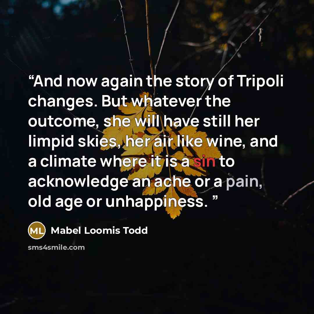 “And now again the story of Tripoli changes. But whatever the outcome, she will have still her limpid skies, her air like wine, and a climate where it is a sin to acknowledge an ache or a pain, old age or unhappiness.” quote by Mabel Loomis Todd