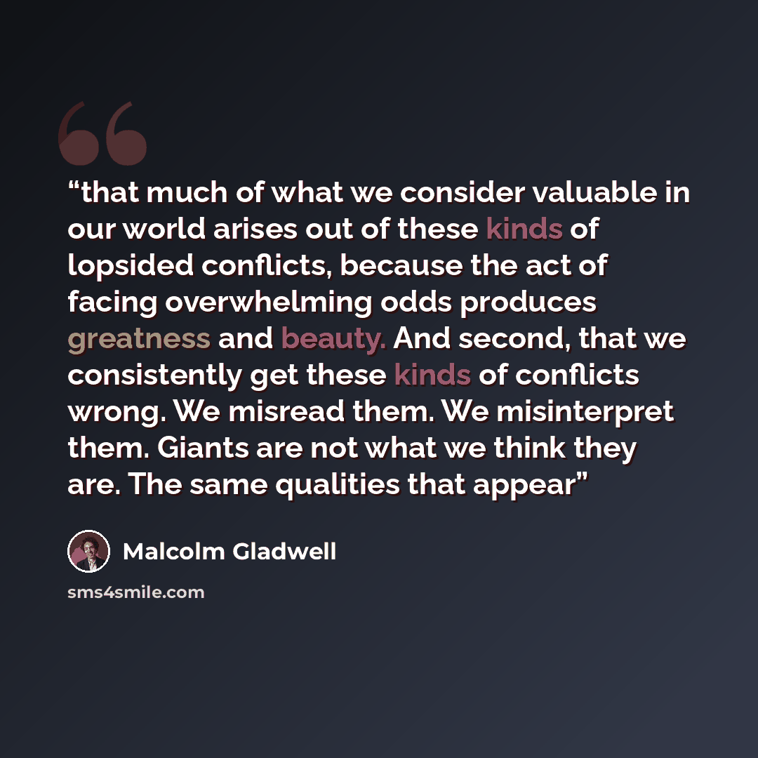 “that much of what we consider valuable in our world arises out of these kinds of lopsided conflicts, because the act of facing overwhelming odds produces greatness and beauty. And second, that we consistently get these kinds of conflicts wrong. We misread them. We misinterpret them. Giants are not…” quote by Malcolm Gladwell
