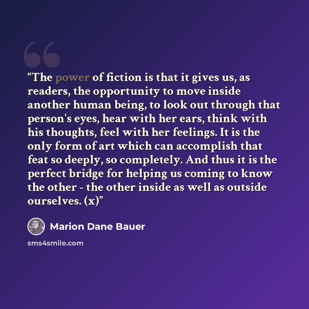 “The power of fiction is that it gives us, as readers, the opportunity to move inside another human being, to look out through that person's eyes, hear with her ears, think with his thoughts, feel with her feelings. It is the only form of art which can accomplish that feat so deeply, so completely…” quote by Marion Dane Bauer