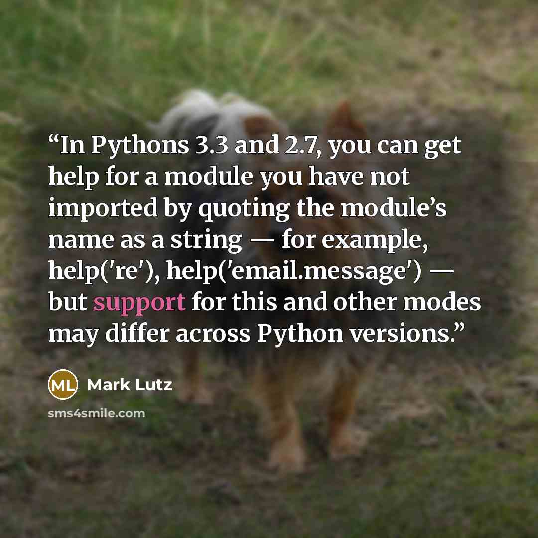 “In Pythons 3.3 and 2.7, you can get help for a module you have not imported by quoting the module’s name as a string — for example, help('re'), help('email.message') — but support for this and other modes may differ across Python versions.” quote by Mark Lutz
